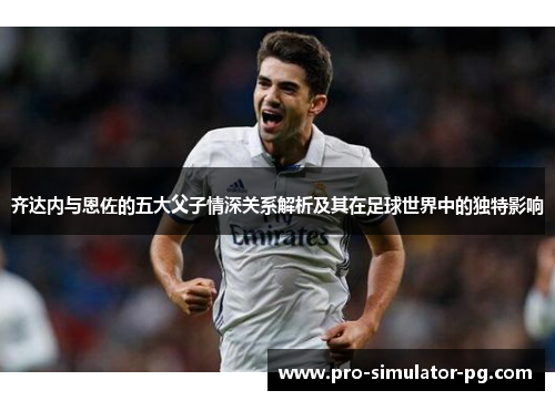 齐达内与恩佐的五大父子情深关系解析及其在足球世界中的独特影响