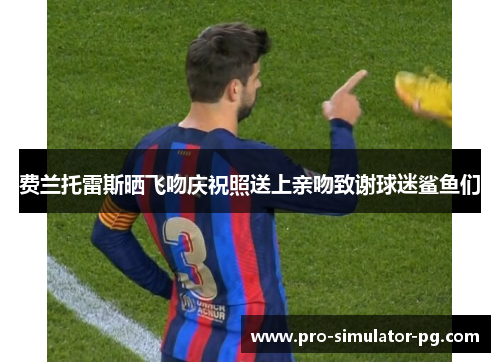 费兰托雷斯晒飞吻庆祝照送上亲吻致谢球迷鲨鱼们 费兰托雷斯晒飞吻庆祝照送上亲吻致谢球迷鲨鱼们