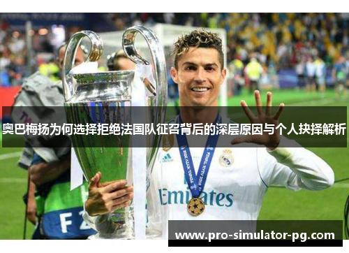 奥巴梅扬为何选择拒绝法国队征召背后的深层原因与个人抉择解析 奥巴梅扬为何选择拒绝法国队征召背后的深层原因与个人抉择解析