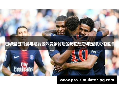 巴黎圣日耳曼与马赛激烈竞争背后的历史恩怨与足球文化碰撞 巴黎圣日耳曼与马赛激烈竞争背后的历史恩怨与足球文化碰撞
