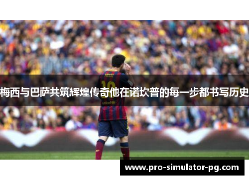 梅西与巴萨共筑辉煌传奇他在诺坎普的每一步都书写历史