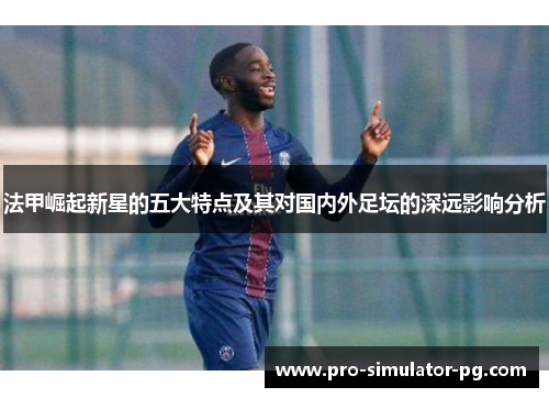 法甲崛起新星的五大特点及其对国内外足坛的深远影响分析