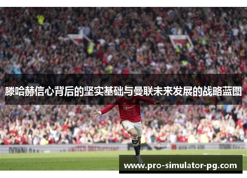 滕哈赫信心背后的坚实基础与曼联未来发展的战略蓝图