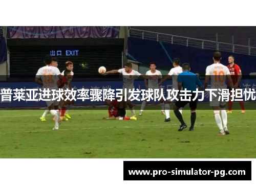 普莱亚进球效率骤降引发球队攻击力下滑担忧